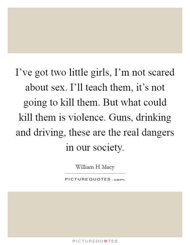 I've got two little girls, I'm not scared about sex. I'll teach them, it's not going to kill them. But what could kill them is violence. Guns, drinking and driving, these are the real dangers in our society. Picture Quote #1