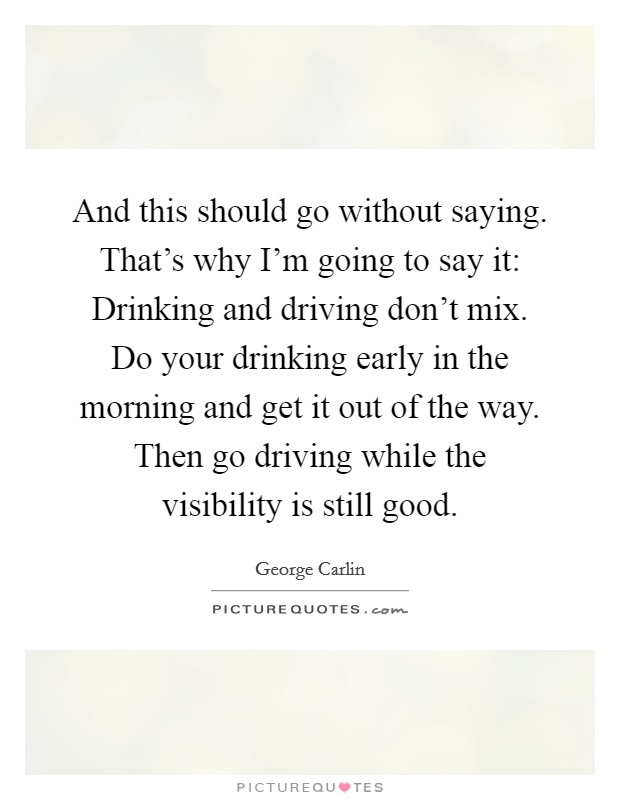 And this should go without saying. That's why I'm going to say it: Drinking and driving don't mix. Do your drinking early in the morning and get it out of the way. Then go driving while the visibility is still good. Picture Quote #1