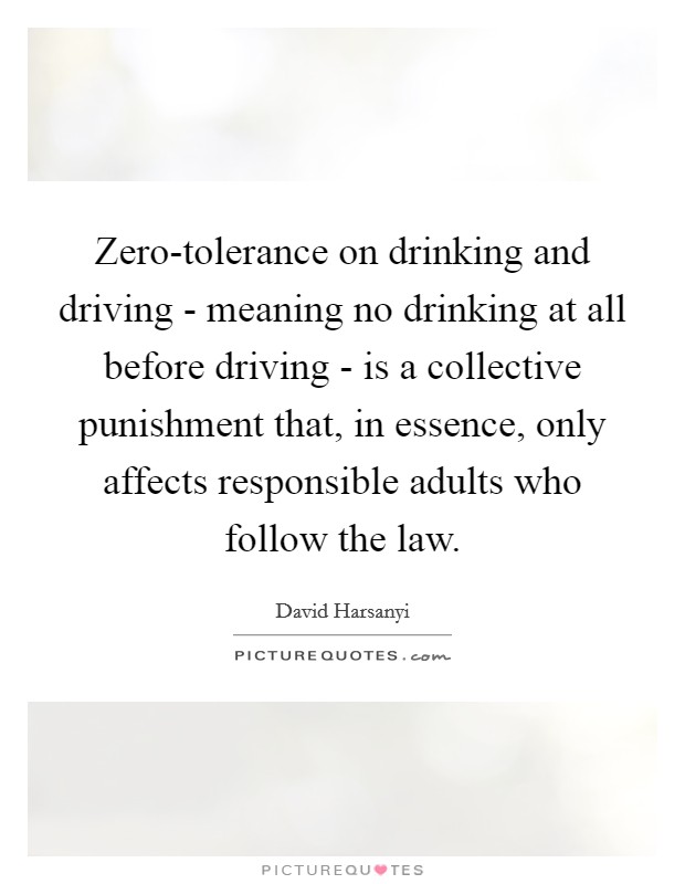 Zero-tolerance on drinking and driving - meaning no drinking at all before driving - is a collective punishment that, in essence, only affects responsible adults who follow the law. Picture Quote #1