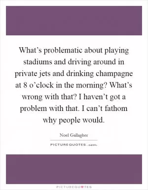 What’s problematic about playing stadiums and driving around in private jets and drinking champagne at 8 o’clock in the morning? What’s wrong with that? I haven’t got a problem with that. I can’t fathom why people would Picture Quote #1