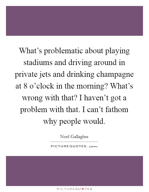 What's problematic about playing stadiums and driving around in private jets and drinking champagne at 8 o'clock in the morning? What's wrong with that? I haven't got a problem with that. I can't fathom why people would. Picture Quote #1