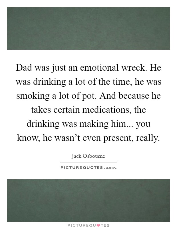 Dad was just an emotional wreck. He was drinking a lot of the time, he was smoking a lot of pot. And because he takes certain medications, the drinking was making him... you know, he wasn't even present, really. Picture Quote #1