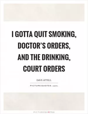 I gotta quit smoking, doctor’s orders, and the drinking, court orders Picture Quote #1