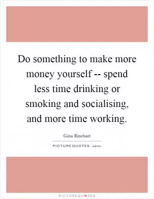 Do something to make more money yourself -- spend less time drinking or smoking and socialising, and more time working Picture Quote #1
