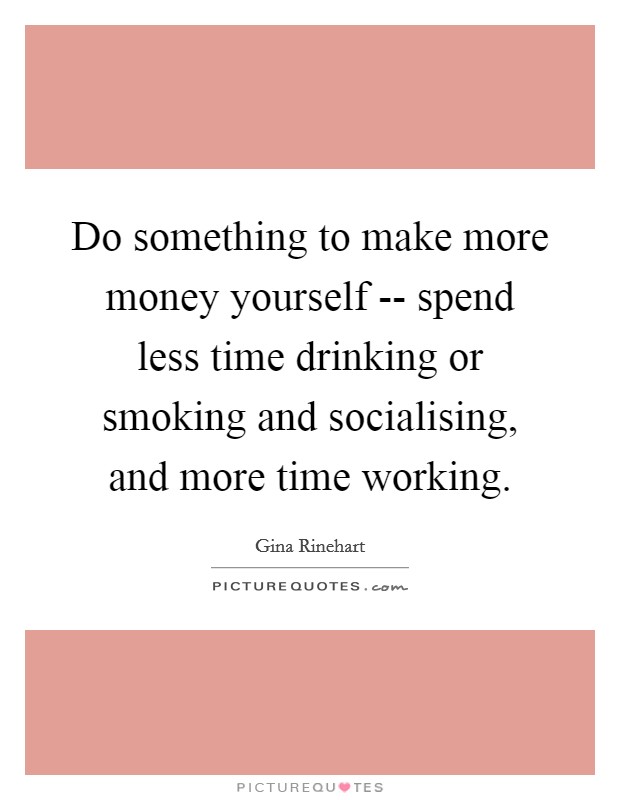 Do something to make more money yourself -- spend less time drinking or smoking and socialising, and more time working. Picture Quote #1