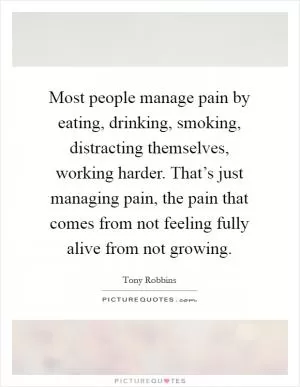 Most people manage pain by eating, drinking, smoking, distracting themselves, working harder. That’s just managing pain, the pain that comes from not feeling fully alive from not growing Picture Quote #1