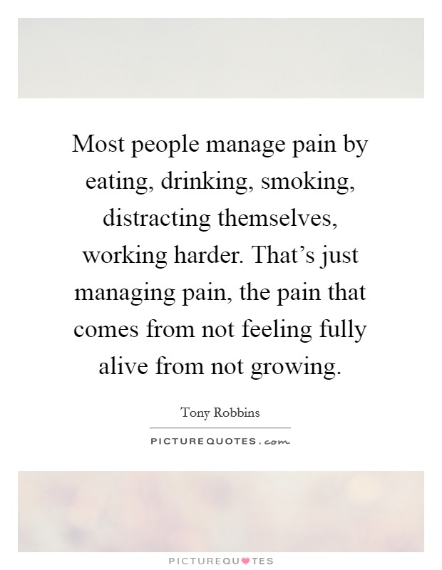 Most people manage pain by eating, drinking, smoking, distracting themselves, working harder. That's just managing pain, the pain that comes from not feeling fully alive from not growing. Picture Quote #1