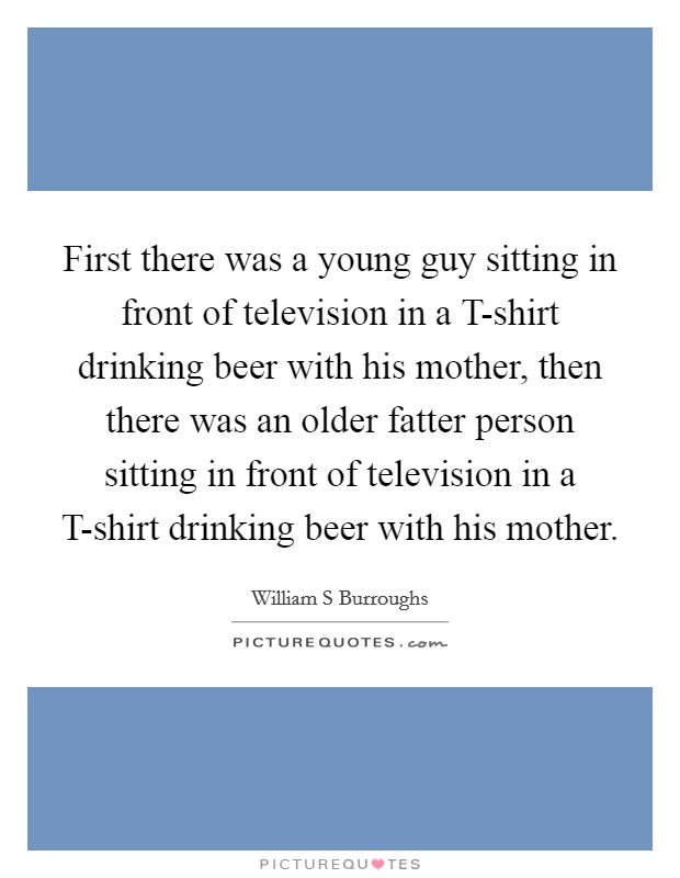 First there was a young guy sitting in front of television in a T-shirt drinking beer with his mother, then there was an older fatter person sitting in front of television in a T-shirt drinking beer with his mother. Picture Quote #1