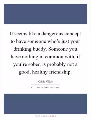 It seems like a dangerous concept to have someone who’s just your drinking buddy. Someone you have nothing in common with, if you’re sober, is probably not a good, healthy friendship Picture Quote #1