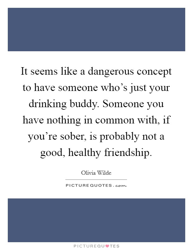 It seems like a dangerous concept to have someone who's just your drinking buddy. Someone you have nothing in common with, if you're sober, is probably not a good, healthy friendship. Picture Quote #1