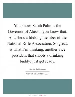 You know, Sarah Palin is the Governor of Alaska, you know that. And she’s a lifelong member of the National Rifle Association. So great, is what I’m thinking, another vice president that shoots a drinking buddy; just get ready Picture Quote #1