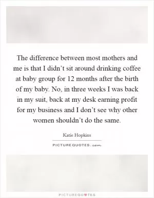 The difference between most mothers and me is that I didn’t sit around drinking coffee at baby group for 12 months after the birth of my baby. No, in three weeks I was back in my suit, back at my desk earning profit for my business and I don’t see why other women shouldn’t do the same Picture Quote #1