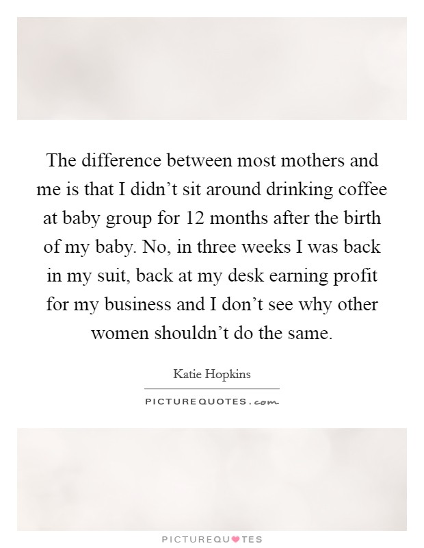 The difference between most mothers and me is that I didn't sit around drinking coffee at baby group for 12 months after the birth of my baby. No, in three weeks I was back in my suit, back at my desk earning profit for my business and I don't see why other women shouldn't do the same. Picture Quote #1