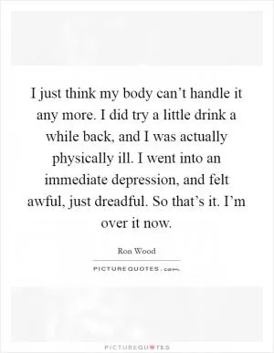 I just think my body can’t handle it any more. I did try a little drink a while back, and I was actually physically ill. I went into an immediate depression, and felt awful, just dreadful. So that’s it. I’m over it now Picture Quote #1
