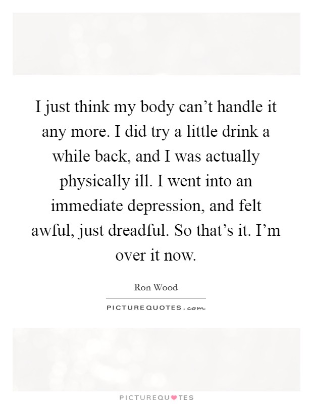 I just think my body can't handle it any more. I did try a little drink a while back, and I was actually physically ill. I went into an immediate depression, and felt awful, just dreadful. So that's it. I'm over it now. Picture Quote #1