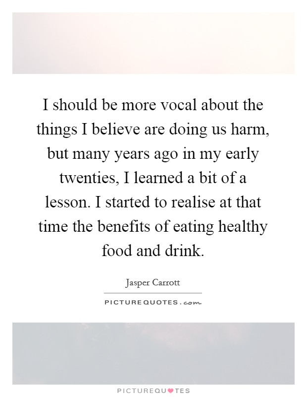 I should be more vocal about the things I believe are doing us harm, but many years ago in my early twenties, I learned a bit of a lesson. I started to realise at that time the benefits of eating healthy food and drink. Picture Quote #1