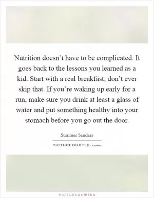 Nutrition doesn’t have to be complicated. It goes back to the lessons you learned as a kid. Start with a real breakfast; don’t ever skip that. If you’re waking up early for a run, make sure you drink at least a glass of water and put something healthy into your stomach before you go out the door Picture Quote #1