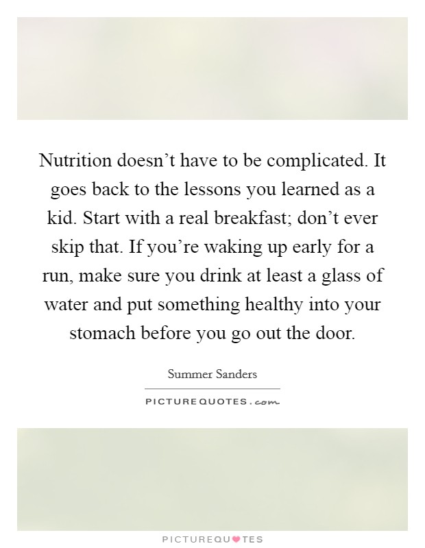 Nutrition doesn't have to be complicated. It goes back to the lessons you learned as a kid. Start with a real breakfast; don't ever skip that. If you're waking up early for a run, make sure you drink at least a glass of water and put something healthy into your stomach before you go out the door. Picture Quote #1