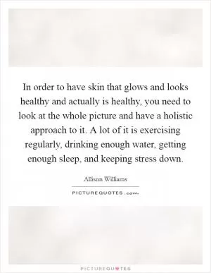 In order to have skin that glows and looks healthy and actually is healthy, you need to look at the whole picture and have a holistic approach to it. A lot of it is exercising regularly, drinking enough water, getting enough sleep, and keeping stress down Picture Quote #1