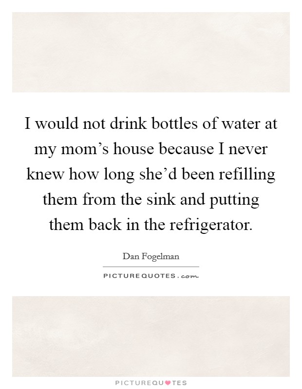 I would not drink bottles of water at my mom's house because I never knew how long she'd been refilling them from the sink and putting them back in the refrigerator. Picture Quote #1