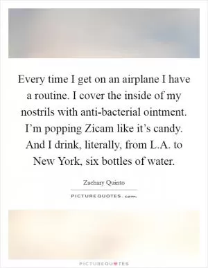 Every time I get on an airplane I have a routine. I cover the inside of my nostrils with anti-bacterial ointment. I’m popping Zicam like it’s candy. And I drink, literally, from L.A. to New York, six bottles of water Picture Quote #1