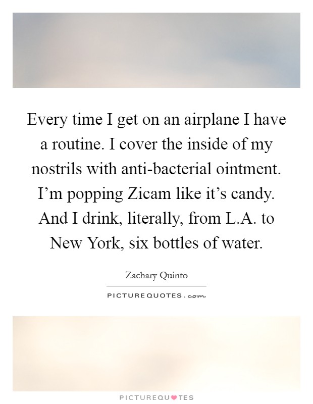 Every time I get on an airplane I have a routine. I cover the inside of my nostrils with anti-bacterial ointment. I'm popping Zicam like it's candy. And I drink, literally, from L.A. to New York, six bottles of water. Picture Quote #1