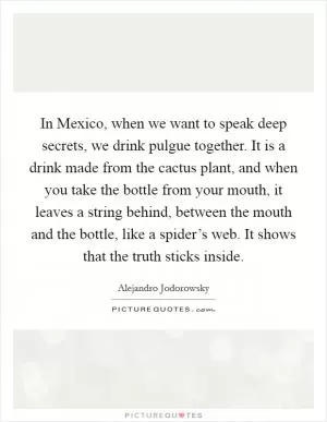 In Mexico, when we want to speak deep secrets, we drink pulgue together. It is a drink made from the cactus plant, and when you take the bottle from your mouth, it leaves a string behind, between the mouth and the bottle, like a spider’s web. It shows that the truth sticks inside Picture Quote #1