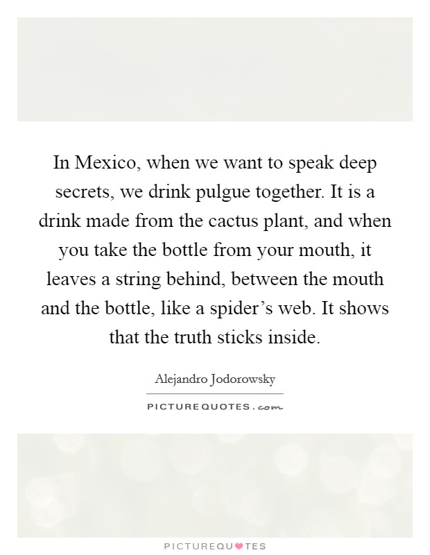 In Mexico, when we want to speak deep secrets, we drink pulgue together. It is a drink made from the cactus plant, and when you take the bottle from your mouth, it leaves a string behind, between the mouth and the bottle, like a spider's web. It shows that the truth sticks inside. Picture Quote #1