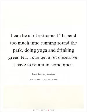 I can be a bit extreme. I’ll spend too much time running round the park, doing yoga and drinking green tea. I can get a bit obsessive. I have to rein it in sometimes Picture Quote #1