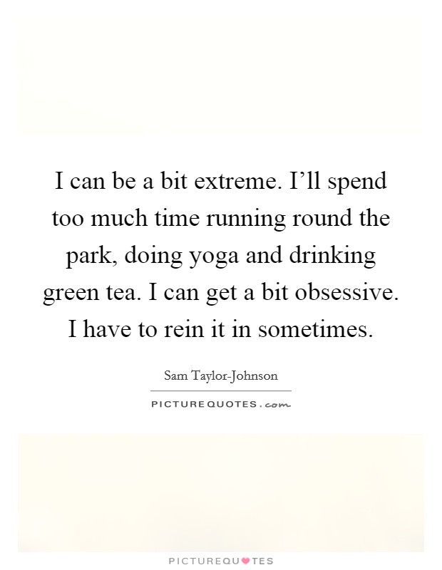 I can be a bit extreme. I'll spend too much time running round the park, doing yoga and drinking green tea. I can get a bit obsessive. I have to rein it in sometimes. Picture Quote #1