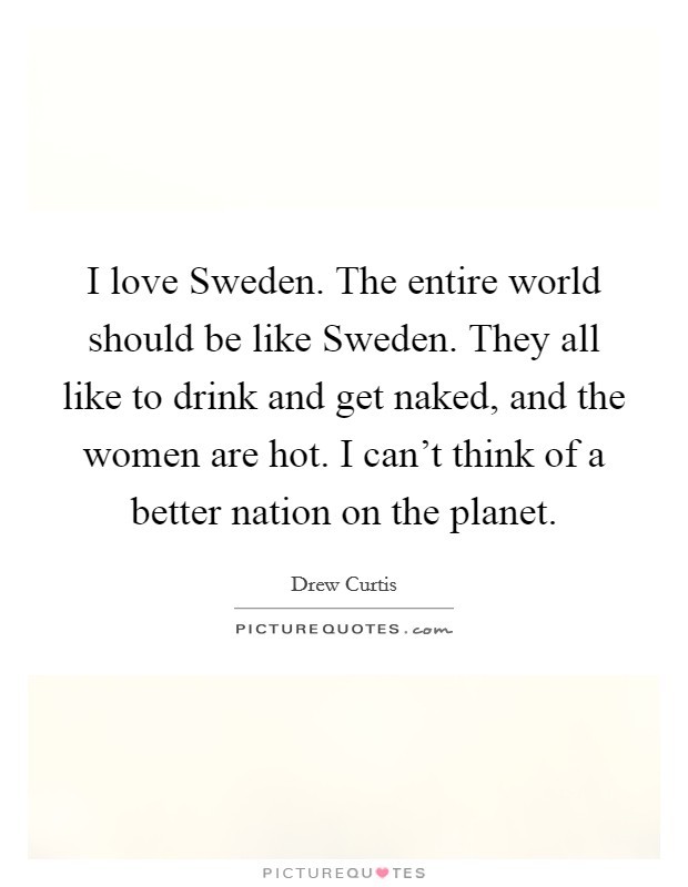 I love Sweden. The entire world should be like Sweden. They all like to drink and get naked, and the women are hot. I can't think of a better nation on the planet. Picture Quote #1