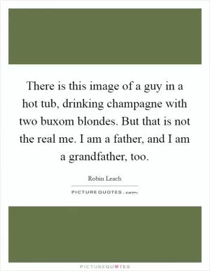 There is this image of a guy in a hot tub, drinking champagne with two buxom blondes. But that is not the real me. I am a father, and I am a grandfather, too Picture Quote #1