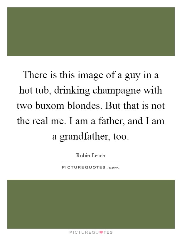There is this image of a guy in a hot tub, drinking champagne with two buxom blondes. But that is not the real me. I am a father, and I am a grandfather, too. Picture Quote #1