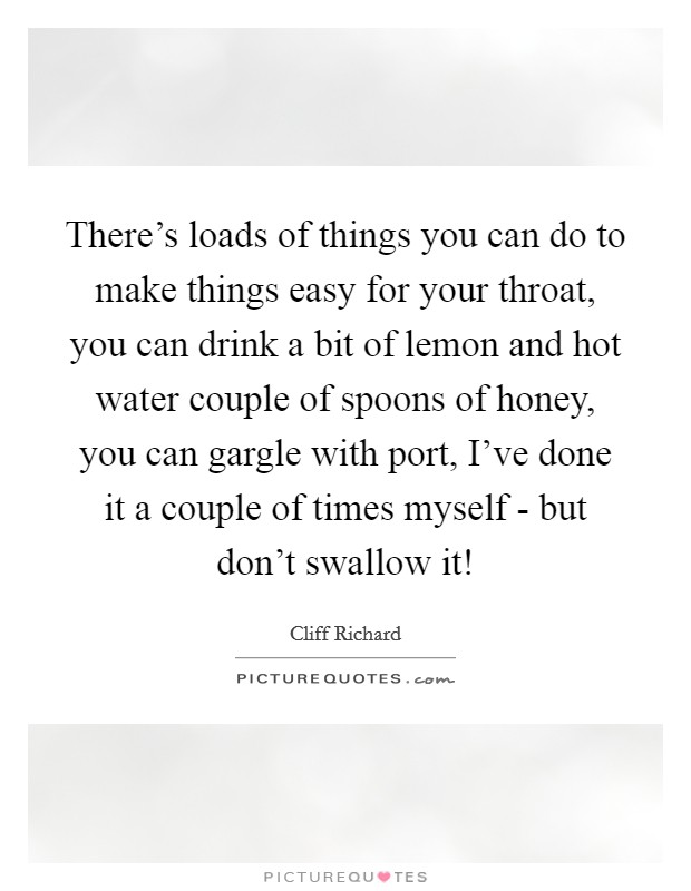 There's loads of things you can do to make things easy for your throat, you can drink a bit of lemon and hot water couple of spoons of honey, you can gargle with port, I've done it a couple of times myself - but don't swallow it! Picture Quote #1