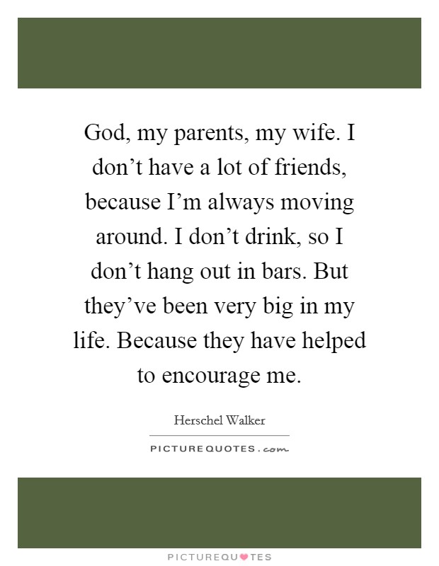 God, my parents, my wife. I don't have a lot of friends, because I'm always moving around. I don't drink, so I don't hang out in bars. But they've been very big in my life. Because they have helped to encourage me. Picture Quote #1