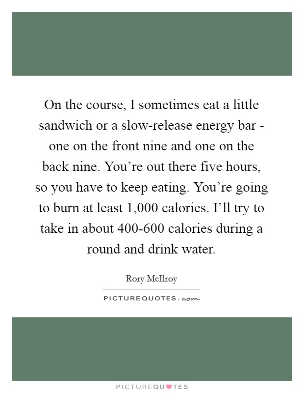 On the course, I sometimes eat a little sandwich or a slow-release energy bar - one on the front nine and one on the back nine. You're out there five hours, so you have to keep eating. You're going to burn at least 1,000 calories. I'll try to take in about 400-600 calories during a round and drink water. Picture Quote #1
