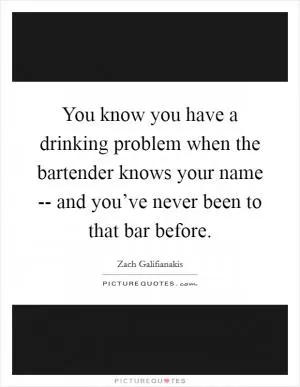You know you have a drinking problem when the bartender knows your name -- and you’ve never been to that bar before Picture Quote #1