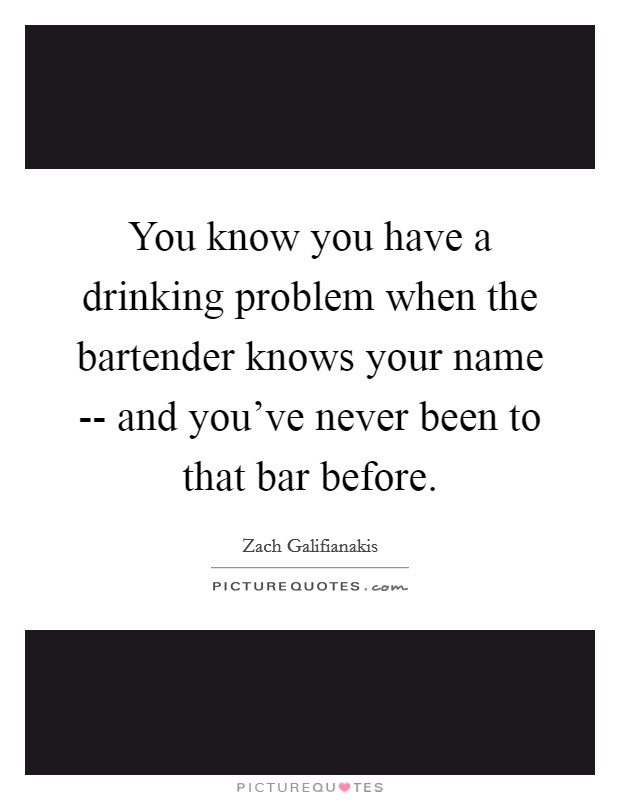 You know you have a drinking problem when the bartender knows your name -- and you've never been to that bar before. Picture Quote #1