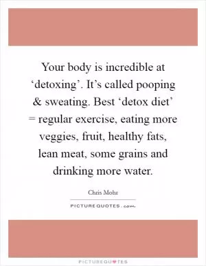 Your body is incredible at ‘detoxing’. It’s called pooping and sweating. Best ‘detox diet’ = regular exercise, eating more veggies, fruit, healthy fats, lean meat, some grains and drinking more water Picture Quote #1