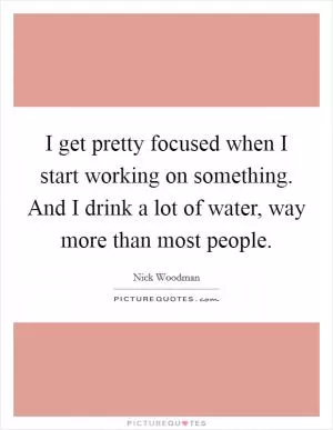 I get pretty focused when I start working on something. And I drink a lot of water, way more than most people Picture Quote #1