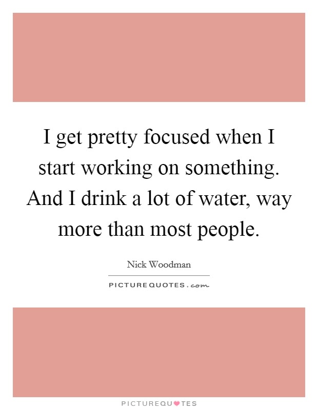 I get pretty focused when I start working on something. And I drink a lot of water, way more than most people. Picture Quote #1