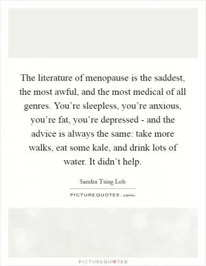 The literature of menopause is the saddest, the most awful, and the most medical of all genres. You’re sleepless, you’re anxious, you’re fat, you’re depressed - and the advice is always the same: take more walks, eat some kale, and drink lots of water. It didn’t help Picture Quote #1