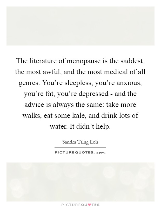 The literature of menopause is the saddest, the most awful, and the most medical of all genres. You're sleepless, you're anxious, you're fat, you're depressed - and the advice is always the same: take more walks, eat some kale, and drink lots of water. It didn't help. Picture Quote #1