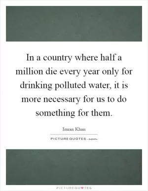 In a country where half a million die every year only for drinking polluted water, it is more necessary for us to do something for them Picture Quote #1