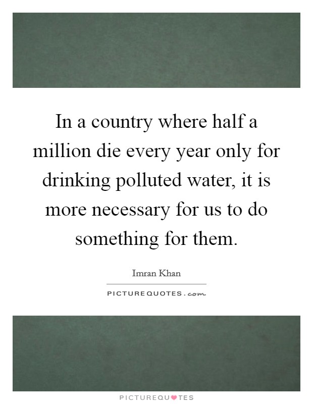 In a country where half a million die every year only for drinking polluted water, it is more necessary for us to do something for them. Picture Quote #1