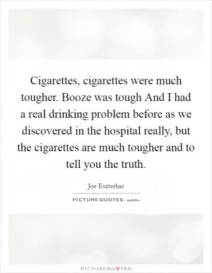 Cigarettes, cigarettes were much tougher. Booze was tough And I had a real drinking problem before as we discovered in the hospital really, but the cigarettes are much tougher and to tell you the truth Picture Quote #1