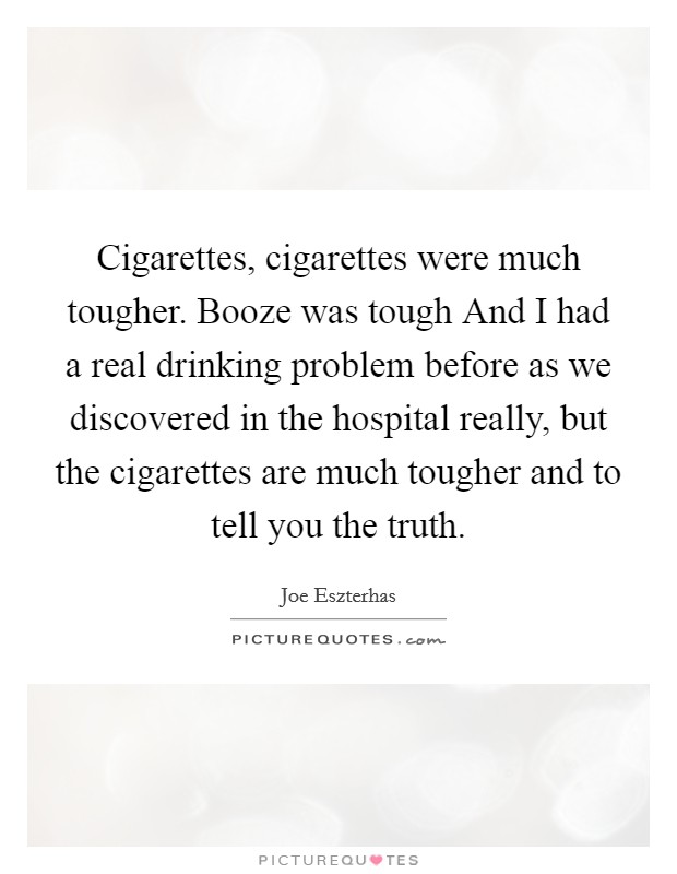 Cigarettes, cigarettes were much tougher. Booze was tough And I had a real drinking problem before as we discovered in the hospital really, but the cigarettes are much tougher and to tell you the truth. Picture Quote #1