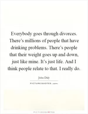 Everybody goes through divorces. There’s millions of people that have drinking problems. There’s people that their weight goes up and down, just like mine. It’s just life. And I think people relate to that. I really do Picture Quote #1