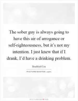 The sober guy is always going to have this air of arrogance or self-righteousness, but it’s not my intention. I just knew that if I drank, I’d have a drinking problem Picture Quote #1