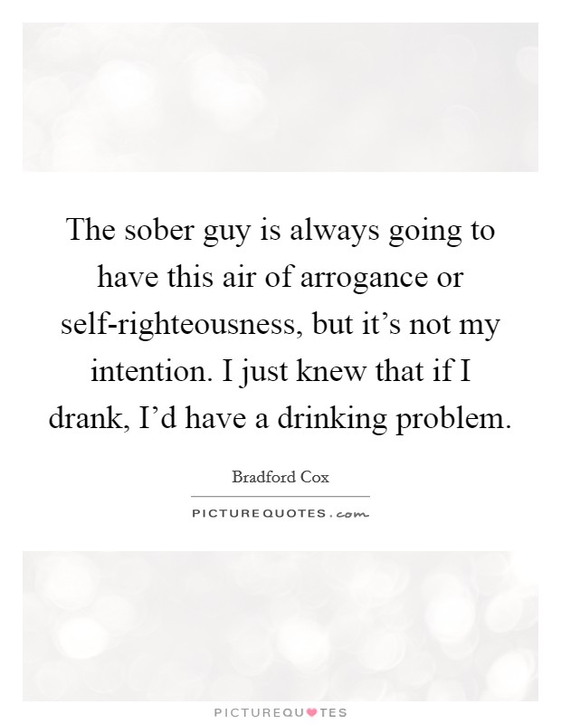 The sober guy is always going to have this air of arrogance or self-righteousness, but it's not my intention. I just knew that if I drank, I'd have a drinking problem. Picture Quote #1